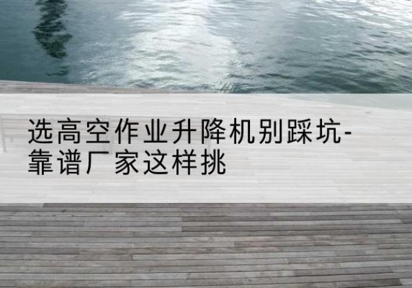 阿拉善右旗剪叉式升降机厂家-选高空作业升降机别踩坑-靠谱厂家这样挑