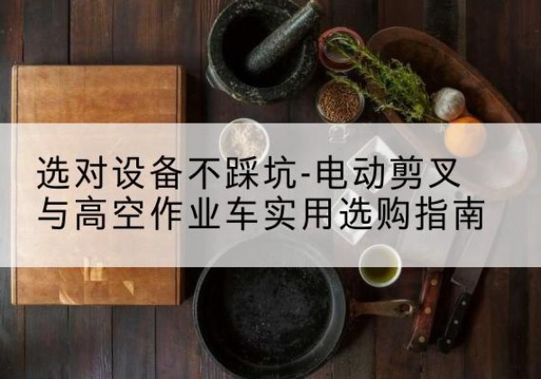阿拉善右旗电动剪叉升降平台怎么选-选对设备不踩坑-电动剪叉与高空作业车实用选购指南