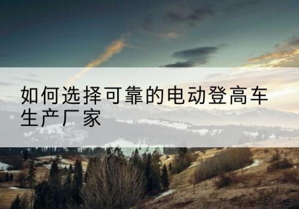 阿拉善右旗电动登高车厂家-如何选择可靠的电动登高车生产厂家