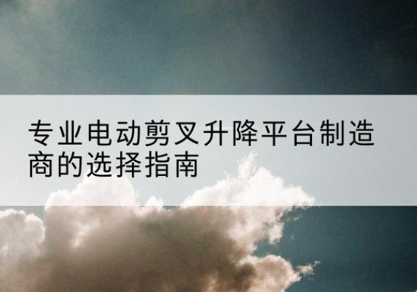 阿拉善右旗电动剪叉升降平台厂家-专业电动剪叉升降平台制造商的选择指南